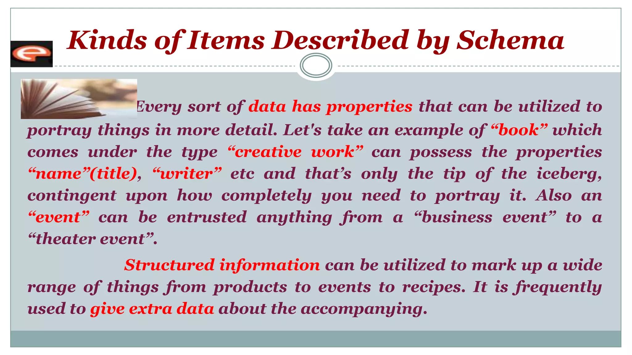 Kinds of Items Described by Schema
Every sort of data has properties that can be utilized to
portray things in more detail. Let's take an example of “book” which
comes under the type “creative work” can possess the properties
“name”(title), “writer” etc and that’s only the tip of the iceberg,
contingent upon how completely you need to portray it. Also an
“event” can be entrusted anything from a “business event” to a
“theater event”.
Structured information can be utilized to mark up a wide
range of things from products to events to recipes. It is frequently
used to give extra data about the accompanying.
 