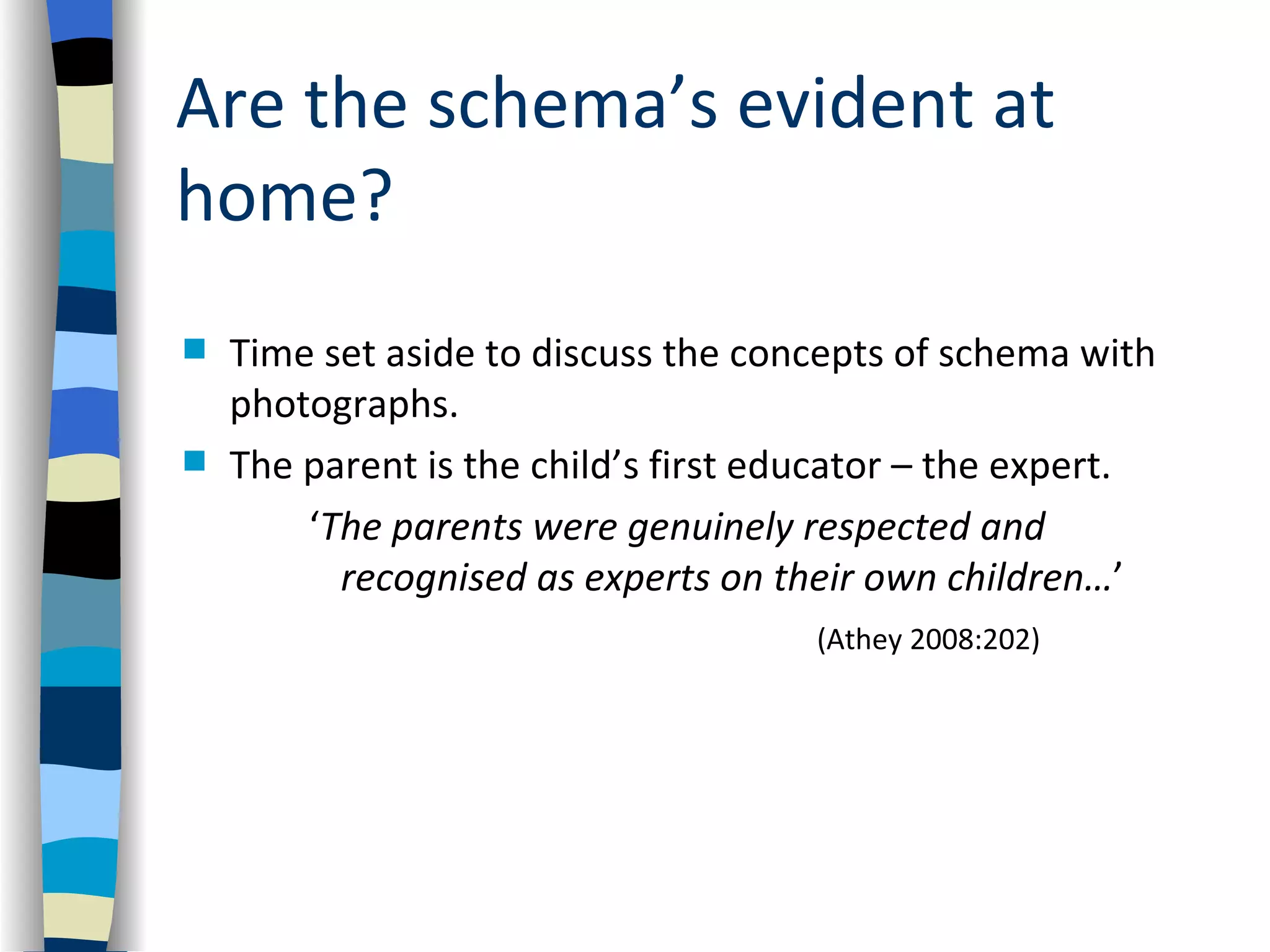 Are the schema’s evident at
home?
   Time set aside to discuss the concepts of schema with
    photographs.
   The parent is the child’s first educator – the expert.
        ‘The parents were genuinely respected and
          recognised as experts on their own children…’
                                      (Athey 2008:202)
 