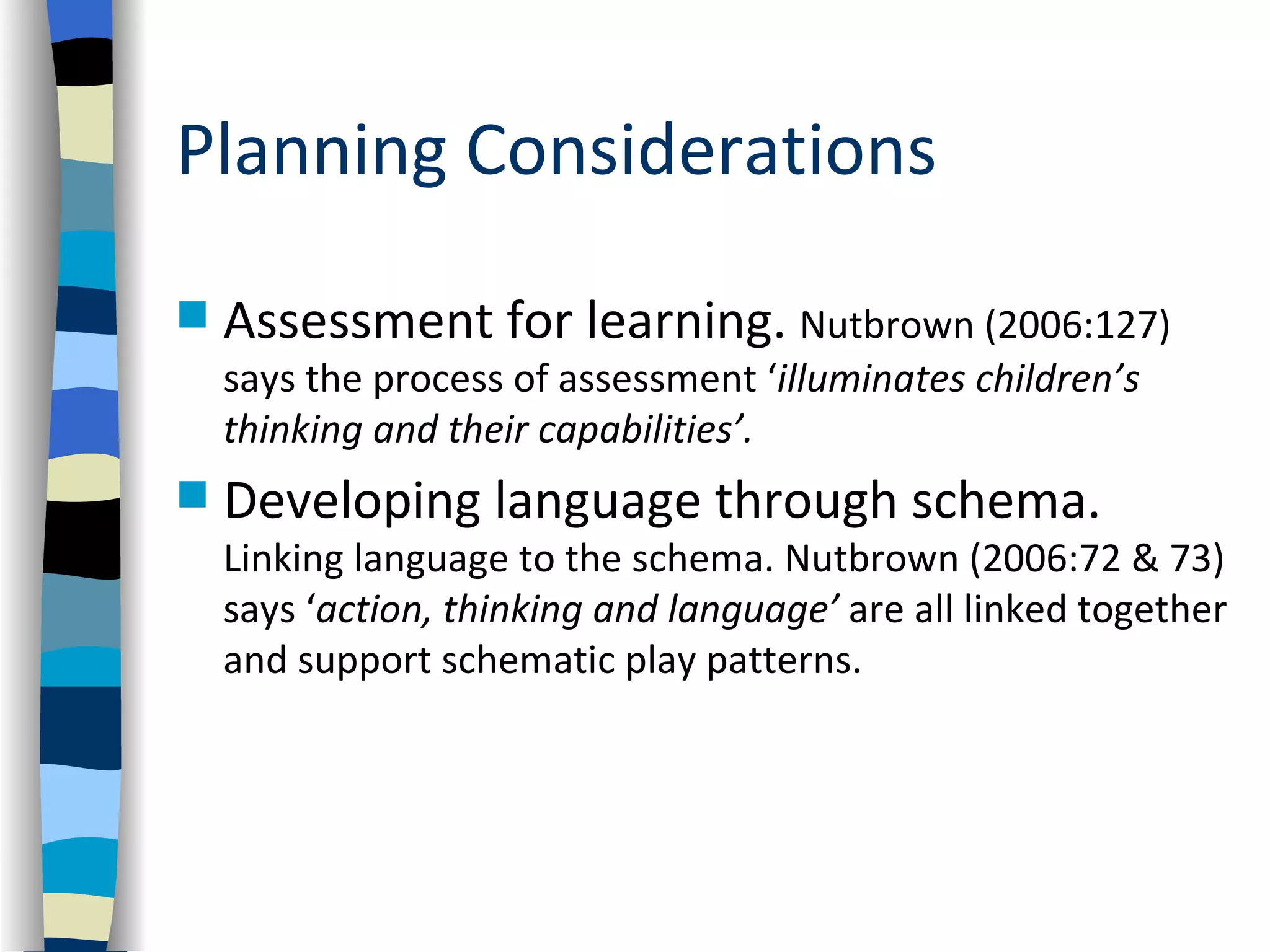 Planning Considerations

   Assessment for learning. Nutbrown (2006:127)
    says the process of assessment ‘illuminates children’s
    thinking and their capabilities’.
   Developing language through schema.
    Linking language to the schema. Nutbrown (2006:72 & 73)
    says ‘action, thinking and language’ are all linked together
    and support schematic play patterns.
 