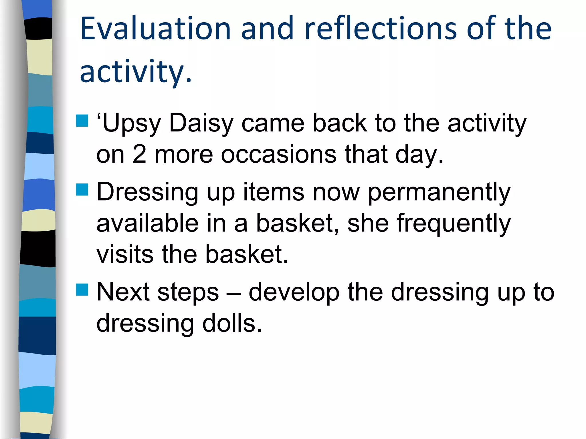 Evaluation and reflections of the
activity.
 ‘Upsy Daisy came back to the activity
  on 2 more occasions that day.
 Dressing up items now permanently
  available in a basket, she frequently
  visits the basket.
 Next steps – develop the dressing up to
  dressing dolls.
 