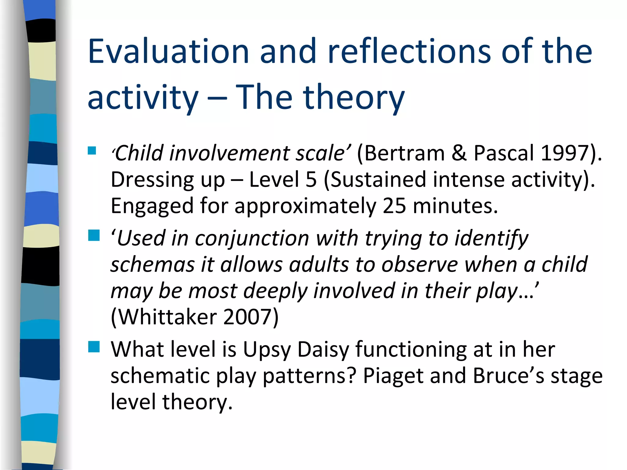 Evaluation and reflections of the
activity – The theory
   ‘Child involvement scale’ (Bertram & Pascal 1997).
    Dressing up – Level 5 (Sustained intense activity).
    Engaged for approximately 25 minutes.
   ‘Used in conjunction with trying to identify
    schemas it allows adults to observe when a child
    may be most deeply involved in their play…’
    (Whittaker 2007)
   What level is Upsy Daisy functioning at in her
    schematic play patterns? Piaget and Bruce’s stage
    level theory.
 