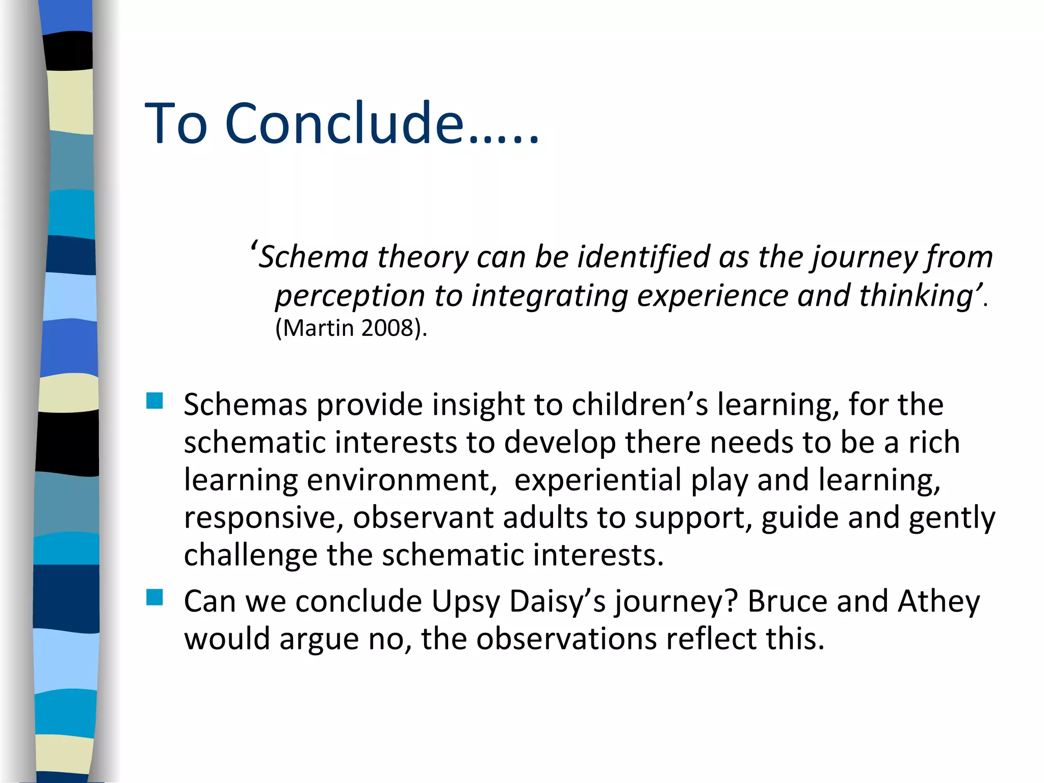 To Conclude…..
        ‘Schema theory can be identified as the journey from
          perception to integrating experience and thinking’.
          (Martin 2008).

   Schemas provide insight to children’s learning, for the
    schematic interests to develop there needs to be a rich
    learning environment, experiential play and learning,
    responsive, observant adults to support, guide and gently
    challenge the schematic interests.
   Can we conclude Upsy Daisy’s journey? Bruce and Athey
    would argue no, the observations reflect this.
 
