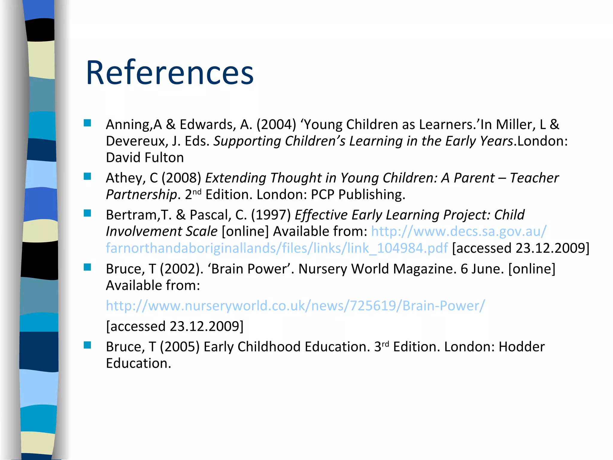 References
   Anning,A & Edwards, A. (2004) ‘Young Children as Learners.’In Miller, L &
    Devereux, J. Eds. Supporting Children’s Learning in the Early Years.London:
    David Fulton
   Athey, C (2008) Extending Thought in Young Children: A Parent – Teacher
    Partnership. 2nd Edition. London: PCP Publishing.
   Bertram,T. & Pascal, C. (1997) Effective Early Learning Project: Child
    Involvement Scale [online] Available from: http://www.decs.sa.gov.au/
    farnorthandaboriginallands/files/links/link_104984.pdf [accessed 23.12.2009]
   Bruce, T (2002). ‘Brain Power’. Nursery World Magazine. 6 June. [online]
    Available from:
    http://www.nurseryworld.co.uk/news/725619/Brain-Power/
    [accessed 23.12.2009]
   Bruce, T (2005) Early Childhood Education. 3rd Edition. London: Hodder
    Education.
 