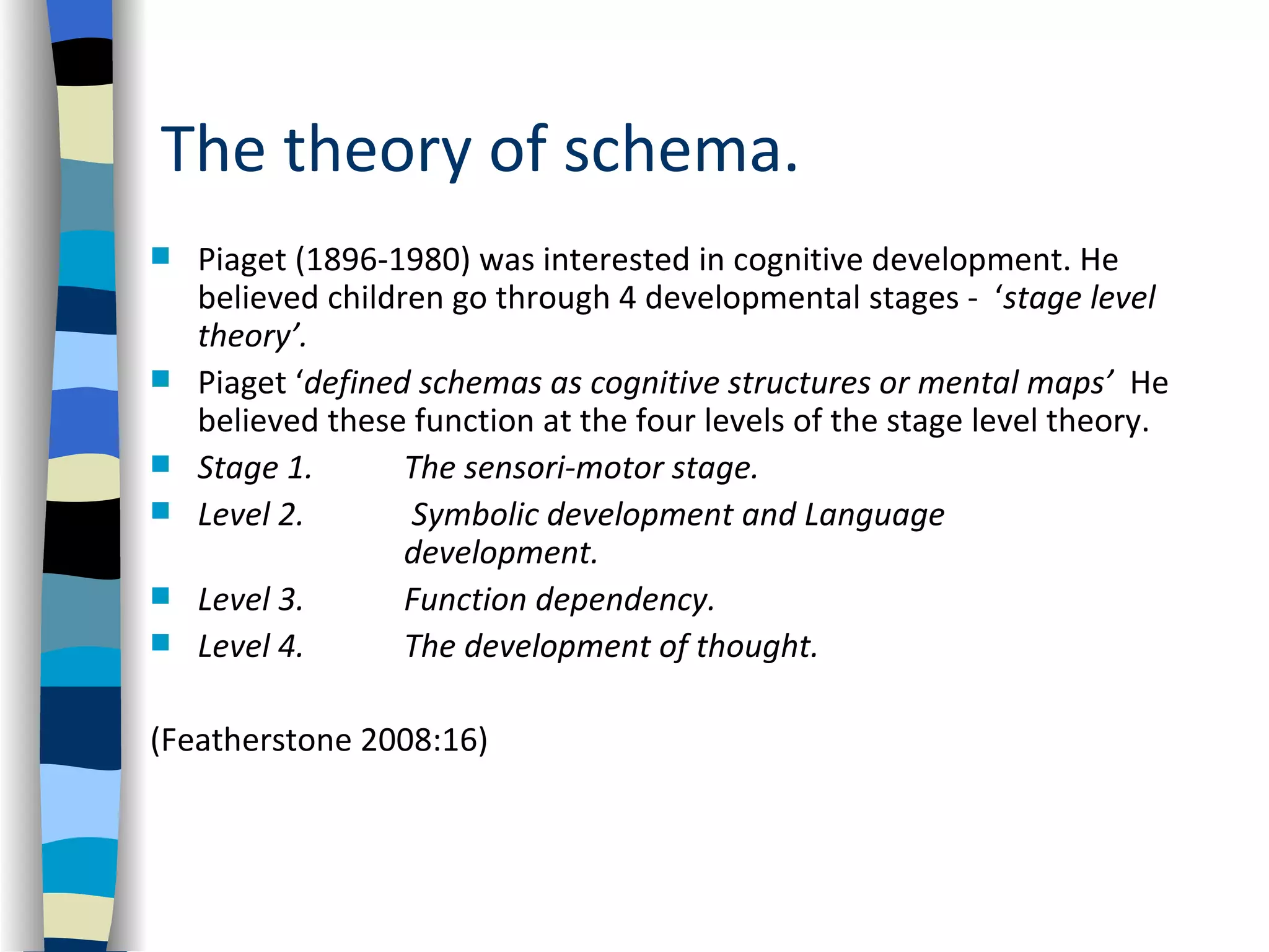 The theory of schema.
   Piaget (1896-1980) was interested in cognitive development. He
    believed children go through 4 developmental stages - ‘stage level
    theory’.
   Piaget ‘defined schemas as cognitive structures or mental maps’ He
    believed these function at the four levels of the stage level theory.
   Stage 1.       The sensori-motor stage.
   Level 2.       Symbolic development and Language
                   development.
   Level 3.       Function dependency.
   Level 4.       The development of thought.

(Featherstone 2008:16)
 
