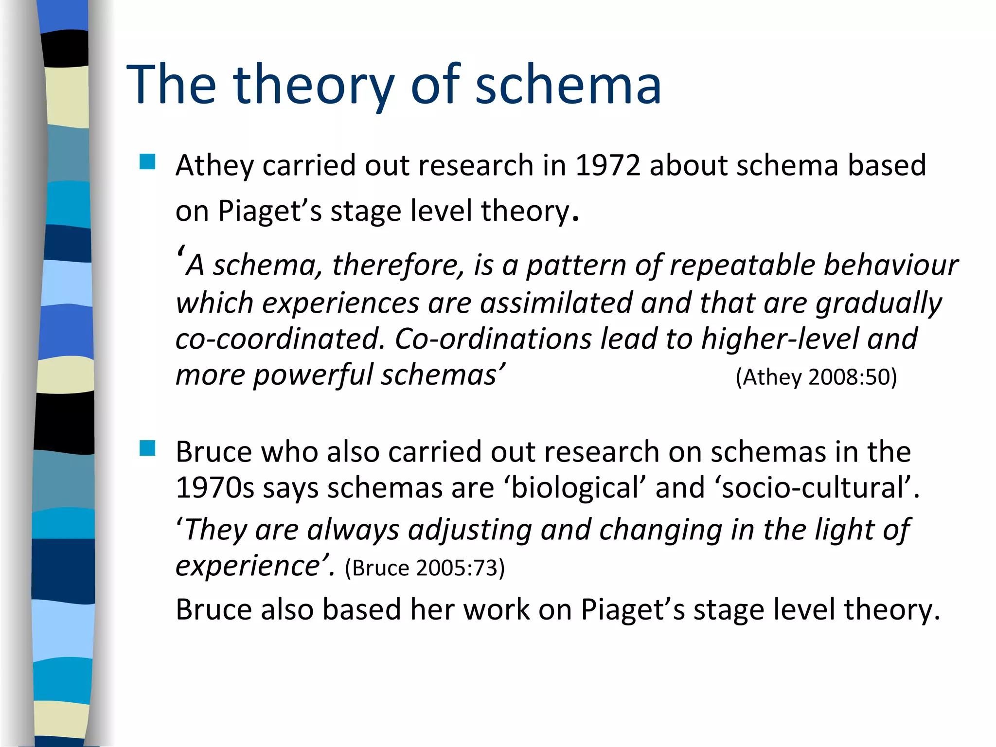 The theory of schema
   Athey carried out research in 1972 about schema based
    on Piaget’s stage level theory.
    ‘A schema, therefore, is a pattern of repeatable behaviour
    which experiences are assimilated and that are gradually
    co-coordinated. Co-ordinations lead to higher-level and
    more powerful schemas’                    (Athey 2008:50)

   Bruce who also carried out research on schemas in the
    1970s says schemas are ‘biological’ and ‘socio-cultural’.
    ‘They are always adjusting and changing in the light of
    experience’. (Bruce 2005:73)
    Bruce also based her work on Piaget’s stage level theory.
 