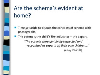 Are the schema’s evident at
home?
   Time set aside to discuss the concepts of schema with
    photographs.
   The parent is the child’s first educator – the expert.
        ‘The parents were genuinely respected and
          recognised as experts on their own children…’
                                      (Athey 2008:202)
 