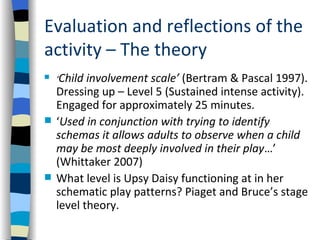 Evaluation and reflections of the
activity – The theory
   ‘Child involvement scale’ (Bertram & Pascal 1997).
    Dressing up – Level 5 (Sustained intense activity).
    Engaged for approximately 25 minutes.
   ‘Used in conjunction with trying to identify
    schemas it allows adults to observe when a child
    may be most deeply involved in their play…’
    (Whittaker 2007)
   What level is Upsy Daisy functioning at in her
    schematic play patterns? Piaget and Bruce’s stage
    level theory.
 