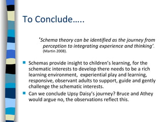 To Conclude…..
        ‘Schema theory can be identified as the journey from
          perception to integrating experience and thinking’.
          (Martin 2008).

   Schemas provide insight to children’s learning, for the
    schematic interests to develop there needs to be a rich
    learning environment, experiential play and learning,
    responsive, observant adults to support, guide and gently
    challenge the schematic interests.
   Can we conclude Upsy Daisy’s journey? Bruce and Athey
    would argue no, the observations reflect this.
 