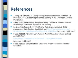 References
   Anning,A & Edwards, A. (2004) ‘Young Children as Learners.’In Miller, L &
    Devereux, J. Eds. Supporting Children’s Learning in the Early Years.London:
    David Fulton
   Athey, C (2008) Extending Thought in Young Children: A Parent – Teacher
    Partnership. 2nd Edition. London: PCP Publishing.
   Bertram,T. & Pascal, C. (1997) Effective Early Learning Project: Child
    Involvement Scale [online] Available from: http://www.decs.sa.gov.au/
    farnorthandaboriginallands/files/links/link_104984.pdf [accessed 23.12.2009]
   Bruce, T (2002). ‘Brain Power’. Nursery World Magazine. 6 June. [online]
    Available from:
    http://www.nurseryworld.co.uk/news/725619/Brain-Power/
    [accessed 23.12.2009]
   Bruce, T (2005) Early Childhood Education. 3rd Edition. London: Hodder
    Education.
 