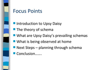 Focus Points

 Introduction to Upsy Daisy
 The theory of schema
 What are Upsy Daisy’s prevailing schemas
 What is being observed at home
 Next Steps – planning through schema
 Conclusion…….
 