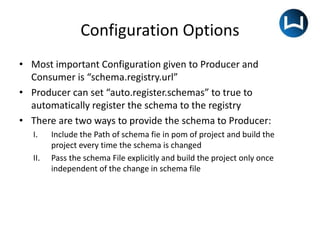Configuration Options
• Most important Configuration given to Producer and
Consumer is “schema.registry.url”
• Producer can set “auto.register.schemas” to true to
automatically register the schema to the registry
• There are two ways to provide the schema to Producer:
I. Include the Path of schema fie in pom of project and build the
project every time the schema is changed
II. Pass the schema File explicitly and build the project only once
independent of the change in schema file
 