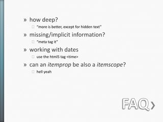 » how deep?
   ˃ “more is better, except for hidden text”

» missing/implicit information?
   ˃ “meta tag it”

» working with dates
   ˃ use the html5 tag <time>

» can an itemprop be also a itemscope?
   ˃ hell yeah
 