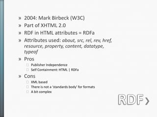 »   2004: Mark Birbeck (W3C)
»   Part of XHTML 2.0
»   RDF in HTML attributes = RDFa
»   Attributes used: about, src, rel, rev, href,
    resource, property, content, datatype,
    typeof
» Pros
    ˃ Publisher Independence
    ˃ Self Containment: HTML | RDFa
» Cons
    ˃ XML based
    ˃ There is not a ‘standards body’ for formats
    ˃ A bit complex
 
