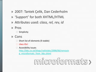 »   2007: Tantek Çelik, Dan Cederholm
»   ‘Support’ for both XHTML/HTML
»   Attributes used: class, rel, rev, id
»   Pros
    ˃ Simplicity

» Cons
    ˃ Short list of elements (9 stable)
    ˃ Likes IDs!
    ˃ Accesibility issues
      http://bbc.co.uk/blogs/radiolabs/2008/06/removin
      g_microformats_from_bbc.shtml
 