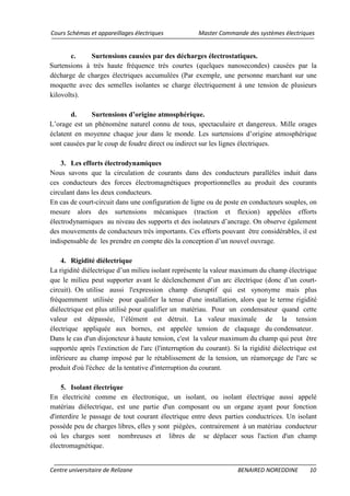 Cours Schémas et appareillages électriques Master Commande des systèmes électriques
Centre universitaire de Relizane BENAIRED NOREDDINE 10
c. Surtensions causées par des décharges électrostatiques.
Surtensions à très haute fréquence très courtes (quelques nanosecondes) causées par la
décharge de charges électriques accumulées (Par exemple, une personne marchant sur une
moquette avec des semelles isolantes se charge électriquement à une tension de plusieurs
kilovolts).
d. Surtensions d’origine atmosphérique.
L’orage est un phénomène naturel connu de tous, spectaculaire et dangereux. Mille orages
éclatent en moyenne chaque jour dans le monde. Les surtensions d’origine atmosphérique
sont causées par le coup de foudre direct ou indirect sur les lignes électriques.
3. Les efforts électrodynamiques
Nous savons que la circulation de courants dans des conducteurs parallèles induit dans
ces conducteurs des forces électromagnétiques proportionnelles au produit des courants
circulant dans les deux conducteurs.
En cas de court-circuit dans une configuration de ligne ou de poste en conducteurs souples, on
mesure alors des surtensions mécaniques (traction et flexion) appelées efforts
électrodynamiques au niveau des supports et des isolateurs d’ancrage. On observe également
des mouvements de conducteurs très importants. Ces efforts pouvant être considérables, il est
indispensable de les prendre en compte dès la conception d’un nouvel ouvrage.
4. Rigidité diélectrique
La rigidité diélectrique d’un milieu isolant représente la valeur maximum du champ électrique
que le milieu peut supporter avant le déclenchement d’un arc électrique (donc d’un court-
circuit). On utilise aussi l'expression champ disruptif qui est synonyme mais plus
fréquemment utilisée pour qualifier la tenue d'une installation, alors que le terme rigidité
diélectrique est plus utilisé pour qualifier un matériau. Pour un condensateur quand cette
valeur est dépassée, l’élément est détruit. La valeur maximale de la tension
électrique appliquée aux bornes, est appelée tension de claquage du condensateur.
Dans le cas d'un disjoncteur à haute tension, c'est la valeur maximum du champ qui peut être
supportée après l'extinction de l'arc (l'interruption du courant). Si la rigidité diélectrique est
inférieure au champ imposé par le rétablissement de la tension, un réamorçage de l'arc se
produit d'où l'échec de la tentative d'interruption du courant.
5. Isolant électrique
En électricité comme en électronique, un isolant, ou isolant électrique aussi appelé
matériau diélectrique, est une partie d'un composant ou un organe ayant pour fonction
d'interdire le passage de tout courant électrique entre deux parties conductrices. Un isolant
possède peu de charges libres, elles y sont piégées, contrairement à un matériau conducteur
où les charges sont nombreuses et libres de se déplacer sous l'action d'un champ
électromagnétique.
 