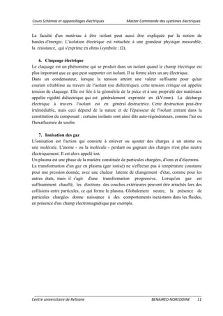 Cours Schémas et appareillages électriques Master Commande des systèmes électriques
Centre universitaire de Relizane BENAIRED NOREDDINE 11
La faculté d'un matériau à être isolant peut aussi être expliquée par la notion de
bandes d'énergie. L'isolation électrique est rattachée à une grandeur physique mesurable,
la résistance, qui s'exprime en ohms (symbole : Ω).
6. Claquage électrique
Le claquage est un phénomène qui se produit dans un isolant quand le champ électrique est
plus important que ce que peut supporter cet isolant. Il se forme alors un arc électrique.
Dans un condensateur, lorsque la tension atteint une valeur suffisante pour qu'un
courant s'établisse au travers de l'isolant (ou diélectrique), cette tension critique est appelée
tension de claquage. Elle est liée à la géométrie de la pièce et à une propriété des matériaux
appelée rigidité diélectrique qui est généralement exprimée en (kV/mm). La décharge
électrique à travers l'isolant est en général destructrice. Cette destruction peut-être
irrémédiable, mais ceci dépend de la nature et de l'épaisseur de l'isolant entrant dans la
constitution du composant : certains isolants sont ainsi dits auto-régénérateurs, comme l'air ou
l'hexafluorure de soufre.
7. Ionisation des gaz
L'ionisation est l'action qui consiste à enlever ou ajouter des charges à un atome ou
une molécule. L'atome - ou la molécule - perdant ou gagnant des charges n'est plus neutre
électriquement. Il est alors appelé ion.
Un plasma est une phase de la matière constituée de particules chargées, d'ions et d'électrons.
La transformation d'un gaz en plasma (gaz ionisé) ne s'effectue pas à température constante
pour une pression donnée, avec une chaleur latente de changement d'état, comme pour les
autres états, mais il s'agit d'une transformation progressive. Lorsqu'un gaz est
suffisamment chauffé, les électrons des couches extérieures peuvent être arrachés lors des
collisions entre particules, ce qui forme le plasma. Globalement neutre, la présence de
particules chargées donne naissance à des comportements inexistants dans les fluides,
en présence d'un champ électromagnétique par exemple.
 
