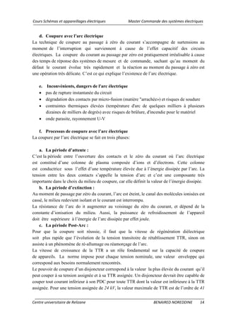 Cours Schémas et appareillages électriques Master Commande des systèmes électriques
Centre universitaire de Relizane BENAIRED NOREDDINE 14
d. Coupure avec l’arc électrique
La technique de coupure au passage à zéro du courant s’accompagne de surtensions au
moment de l’interruption qui surviennent à cause de l’effet capacitif des circuits
électriques. La coupure du courant au passage par zéro est pratiquement irréalisable à cause
des temps de réponse des systèmes de mesure et de commande, sachant qu’au moment du
défaut le courant évolue très rapidement et la réaction au moment du passage à zéro est
une opération très délicate. C’est ce qui explique l’existence de l’arc électrique.
e. Inconvénients, dangers de l'arc électrique
• pas de rupture instantanée du circuit
• dégradation des contacts par micro-fusion (matière "arrachée») et risques de soudure
• contraintes thermiques élevées (température d'arc de quelques milliers à plusieurs
dizaines de milliers de degrés) avec risques de brûlure, d'incendie pour le matériel
• onde parasite, rayonnement U-V
f. Processus de coupure avec l’arc électrique
La coupure par l’arc électrique se fait en trois phases:
a. La période d’attente :
C’est la période entre l’ouverture des contacts et le zéro du courant où l’arc électrique
est constitué d’une colonne de plasma composée d’ions et d’électrons. Cette colonne
est conductrice sous l’effet d’une température élevée due à l’énergie dissipée par l’arc. La
tension entre les deux contacts s’appelle la tension d’arc et c’est une composante très
importante dans le choix du milieu de coupure, car elle définit la valeur de l’énergie dissipée.
b. La période d’extinction :
Au moment de passage par zéro du courant, l’arc est éteint, le canal des molécules ionisées est
cassé, le milieu redevient isolant et le courant est interrompu.
La résistance de l’arc do it augmenter au voisinage du zéro du courant, et dépend de la
constante d’ionisation du milieu. Aussi, la puissance de refroidissement de l’appareil
doit être supérieure à l’énergie de l’arc dissipée par effet joule.
c. La période Post-Arc :
Pour que la coupure soit réussie, il faut que la vitesse de régénération diélectrique
soit plus rapide que l’évolution de la tension transitoire de rétablissement TTR, sinon on
assiste à un phénomène de ré-allumage ou réamorçage de l’arc.
La vitesse de croissance de la TTR a un rôle fondamental sur la capacité de coupure
de appareils. La norme impose pour chaque tension nominale, une valeur enveloppe qui
correspond aux besoins normalement rencontrés.
Le pouvoir de coupure d’un disjoncteur correspond à la valeur la plus élevée du courant qu’il
peut couper à sa tension assignée et à sa TTR assignée. Un disjoncteur devrait être capable de
couper tout courant inférieur à son PDC pour toute TTR dont la valeur est inférieure à la TTR
assignée. Pour une tension assignée de 24 kV, la valeur maximale de TTR est de l’ordre de 41
 