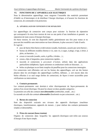 Cours Schémas et appareillages électriques Master Commande des systèmes électriques
Centre universitaire de Relizane BENAIRED NOREDDINE 18
VI. FONCTIONS DE L’APPAREILLAGE ELECTRIQUE
Sous la dénomination appareillage, nous rangeons l’ensemble des matériels permettant
d’établir ou d’interrompre et de distribuer l’énergie électrique, et d’assurer les fonctions de
connexion, de commande et de protection.
A. APPAREILLAGES DE CONNEXION ET DE SEPARATION
Les appareillages de connexion sont conçus pour exécuter la fonction de séparation
qui correspond à la mise hors tension de tout ou une partie d’une installation et garantir sa
séparation de toute source d’énergie électrique.
En basse tension, ils sont des dispositifs établis généralement une fois pour toutes et ne
pouvant être modifiés sans intervention sur leurs éléments, le plus souvent à l’aide d’outils.
Il s’agit de :
• jeux de barres béto-barres et dérivations (soudés, boulonnés, assurés par serre-barres) ;
• bornes de différents modèles (bornes à vis, sans vis, à cages, à plage, à tige, à étrier, à
plots, en barrettes…) ;
• cosses et raccords (soudés, sertis, à griffes, à brides…) ;
• cosses, clips et languettes, pour connexions rapides… ;
• raccords et connexions à percement d’isolant, utilisés dans des applications
particulières (téléphonie, lignes aériennes et conducteurs isolés en faisceaux…) ;
• boîtes en plastique ou en fonte remplies de paraffine pour les connexions immergées.
Ces connexions sont effectuées soit sur les bornes des appareillages, soit sur des bornes
placées dans les enveloppes des appareillages (coffrets, tableaux…), soit encore dans des
boîtes affectées à ce seul usage (boîtes de connexion), de façon à rester accessibles pour
vérifications ou interventions.
1. Contacts permanents
Les contacts permanents sont destinés à relier électriquement de façon permanente de
parties d’un circuit électrique. On peut les classer en deux grandes catégories :
La première est celle des contacts non démontables (embrochés, soudé…etc.)
La seconde est celle des contacts démontables (boulonnés ou par coincement…etc.).
2. Bornes de connexion
Sont des dispositifs exécutés aux niveaux des appareils électriques (machines
électriques, transformateurs, appareils de mesure…) pour réaliser des contacts permanents
simples et démontables.
3. Prises de courant (basse tension)
Organes de connexion dans lesquelles les appareils électriques sont reliés aux sources
d’énergie d’une façon simple.
 