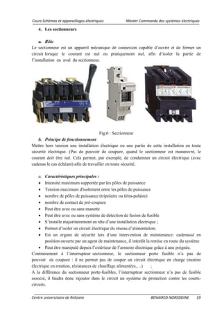 Cours Schémas et appareillages électriques Master Commande des systèmes électriques
Centre universitaire de Relizane BENAIRED NOREDDINE 19
4. Les sectionneurs
a. Rôle
Le sectionneur est un appareil mécanique de connexion capable d’ouvrir et de fermer un
circuit lorsque le courant est nul ou pratiquement nul, afin d’isoler la partie de
l’installation en aval du sectionneur.
Fig.6 : Sectionneur
b. Principe de fonctionnement
Mettre hors tension une installation électrique ou une partie de cette installation en toute
sécurité électrique. (Pas de pouvoir de coupure, quand le sectionneur est manœuvré, le
courant doit être nul. Cela permet, par exemple, de condamner un circuit électrique (avec
cadenas le cas échéant) afin de travailler en toute sécurité.
c. Caractéristiques principales :
• Intensité maximum supportée par les pôles de puissance
• Tension maximum d'isolement entre les pôles de puissance
• nombre de pôles de puissance (tripolaire ou tétra-polaire)
• nombre de contact de pré-coupure
• Peut être avec ou sans manette
• Peut être avec ou sans système de détection de fusion de fusible
• S’installe majoritairement en tête d’une installation électrique ;
• Permet d’isoler un circuit électrique du réseau d’alimentation;
• Est un organe de sécurité lors d’une intervention de maintenance: cadenassé en
position ouverte par un agent de maintenance, il interdit la remise en route du système
• Peut être manipulé depuis l’extérieur de l’armoire électrique grâce à une poignée.
Contrairement à l’interrupteur sectionneur, le sectionneur porte fusible n’a pas de
pouvoir de coupure : il ne permet pas de couper un circuit électrique en charge (moteur
électrique en rotation, résistances de chauffage alimentées,…) ;
A la différence du sectionneur porte-fusibles, l’interrupteur sectionneur n’a pas de fusible
associé, il faudra donc rajouter dans le circuit un système de protection contre les courts-
circuits.
 