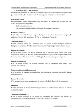 Cours Schémas et appareillages électriques Master Commande des systèmes électriques
Centre universitaire de Relizane BENAIRED NOREDDINE 26
e. Critères et choix d’un contacteur
Le choix d'un contacteur est fonction de la nature et de la valeur de la tension du réseau, de la
puissance installée, des caractéristiques de la charge, des exigences du service désiré.
Catégorie d’emploi
Les catégories d’emploi normalisées fixent les valeurs de courant que le contacteur doit
établir et couper. Elles dépendent :
• De la nature du récepteur.
• Des conditions dans lesquelles s’effectuent fermetures et ouvertures.
Courant d’emploi Ie
Il est défini suivant la tension assignée d’emploi, la fréquence et le service assignés, la
catégorie d’emploi et la température de l’air au voisinage de l’appareil.
Tension d’emploi Ue
C’est la valeur de tension qui, combinée avec un courant assigné d’emploi, détermine
l’emploi du contacteur. Pour les circuits triphasés, elle s'exprime par la tension entre phases.
Pouvoir de coupure
C’est la valeur efficace du courant maximal que le contacteur peut couper, sans usure
exagérée des contacts, ni émission excessive de flammes. Le pouvoir de coupure dépend de la
tension du réseau. Plus cette tension est faible, plus le pouvoir de coupure est grand.
Pouvoir de fermeture
C'est la valeur efficace du courant maximal que le contacteur peut établir, sans
soudure des contacts.
Endurance électrique (durée de vie)
C'est le nombre de manoeuvres maximal que peut effectuer le contacteur. Ce nombre dépend
du service désiré.
Facteur de marche
C'est le rapport entre la durée de passage du courant et la durée d'un cycle de manoeuvre.
Puissance
C’est la puissance du moteur normalisé pour lequel le contacteur est prévu à la tension
assignée d’emploi.
Tension de commande Uc
C’est la valeur assignée de la tension de commande sur laquelle sont basées les
caractéristiques de fonctionnement de (12V à 400V) alternatif ou continu.
 