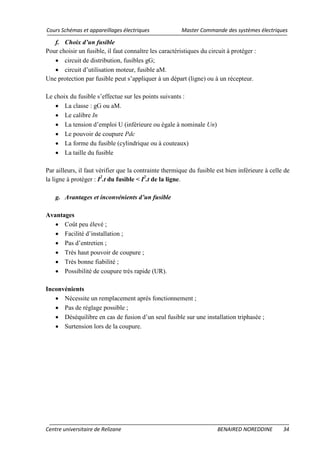 Cours Schémas et appareillages électriques Master Commande des systèmes électriques
Centre universitaire de Relizane BENAIRED NOREDDINE 34
f. Choix d’un fusible
Pour choisir un fusible, il faut connaître les caractéristiques du circuit à protéger :
• circuit de distribution, fusibles gG;
• circuit d’utilisation moteur, fusible aM.
Une protection par fusible peut s’appliquer à un départ (ligne) ou à un récepteur.
Le choix du fusible s’effectue sur les points suivants :
• La classe : gG ou aM.
• Le calibre In
• La tension d’emploi U (inférieure ou égale à nominale Un)
• Le pouvoir de coupure Pdc
• La forme du fusible (cylindrique ou à couteaux)
• La taille du fusible
Par ailleurs, il faut vérifier que la contrainte thermique du fusible est bien inférieure à celle de
la ligne à protéger : I2
.t du fusible < I2
g. Avantages et inconvénients d’un fusible
.t de la ligne.
Avantages
• Coût peu élevé ;
• Facilité d’installation ;
• Pas d’entretien ;
• Très haut pouvoir de coupure ;
• Très bonne fiabilité ;
• Possibilité de coupure très rapide (UR).
Inconvénients
• Nécessite un remplacement après fonctionnement ;
• Pas de réglage possible ;
• Déséquilibre en cas de fusion d’un seul fusible sur une installation triphasée ;
• Surtension lors de la coupure.
 