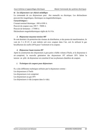 Cours Schémas et appareillages électriques Master Commande des systèmes électriques
Centre universitaire de Relizane BENAIRED NOREDDINE 50
b) Les disjoncteurs sur châssis métallique
La commande de ces disjoncteurs peut être manuelle ou électrique. Les déclencheurs
peuvent être magnétiques, thermiques ou magnétothermiques.
Caractéristiques :
Courant nominal thermique : 800 à 6300 A.
Pouvoir de coupure sous 500 V : 70000 A.
Pouvoir de fermeture : 175000 A.
Déclencheurs magnétothermiques réglés de 8 à 9 In.
3. Disjoncteur moyenne tension MT
Ils sont destinés à la protection des réseaux de distribution, et des postes de transformation, ils
vont de 3 à 36 kV, il sont réalisés soit avec coupure dans l’air, soit ils utilisent le gaz
hexafluorure de soufre (SF6) pour l’isolement et la coupure.
4. Disjoncteur haute tension HT
Après la construction des disjoncteurs à gros puits à faible volume d’huile, et le disjoncteur à
air comprimé, la nouvelle génération des disjoncteurs HT utilisent SF6. Selon la
tension un pôle de disjoncteur est constitué d’une ou plusieurs chambres de coupure.
i. Techniques de coupure pour disjoncteurs
Il y a des différentes techniques utilisées par le disjoncteur comme :
Les disjoncteurs à l’huile
Les disjoncteurs à air comprimé
Les disjoncteurs au gaz SF6
Les disjoncteurs à vide (coupure dans le vide).
 