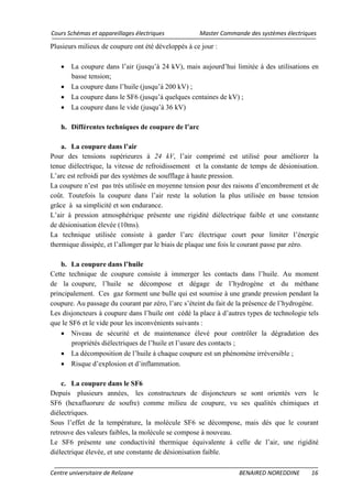 Cours Schémas et appareillages électriques Master Commande des systèmes électriques
Centre universitaire de Relizane BENAIRED NOREDDINE 16
Plusieurs milieux de coupure ont été développés à ce jour :
• La coupure dans l’air (jusqu’à 24 kV), mais aujourd’hui limitée à des utilisations en
basse tension;
• La coupure dans l’huile (jusqu’à 200 kV) ;
• La coupure dans le SF6 (jusqu’à quelques centaines de kV) ;
• La coupure dans le vide (jusqu’à 36 kV)
h. Différentes techniques de coupure de l’arc
a. La coupure dans l’air
Pour des tensions supérieures à 24 kV, l’air comprimé est utilisé pour améliorer la
tenue diélectrique, la vitesse de refroidissement et la constante de temps de désionisation.
L’arc est refroidi par des systèmes de soufflage à haute pression.
La coupure n’est pas très utilisée en moyenne tension pour des raisons d’encombrement et de
coût. Toutefois la coupure dans l’air reste la solution la plus utilisée en basse tension
grâce à sa simplicité et son endurance.
L’air à pression atmosphérique présente une rigidité diélectrique faible et une constante
de désionisation élevée (10ms).
La technique utilisée consiste à garder l’arc électrique court pour limiter l’énergie
thermique dissipée, et l’allonger par le biais de plaque une fois le courant passe par zéro.
b. La coupure dans l’huile
Cette technique de coupure consiste à immerger les contacts dans l’huile. Au moment
de la coupure, l’huile se décompose et dégage de l’hydrogène et du méthane
principalement. Ces gaz forment une bulle qui est soumise à une grande pression pendant la
coupure. Au passage du courant par zéro, l’arc s’éteint du fait de la présence de l’hydrogène.
Les disjoncteurs à coupure dans l’huile ont cédé la place à d’autres types de technologie tels
que le SF6 et le vide pour les inconvénients suivants :
• Niveau de sécurité et de maintenance élevé pour contrôler la dégradation des
propriétés diélectriques de l’huile et l’usure des contacts ;
• La décomposition de l’huile à chaque coupure est un phénomène irréversible ;
• Risque d’explosion et d’inflammation.
c. La coupure dans le SF6
Depuis plusieurs années, les constructeurs de disjoncteurs se sont orientés vers le
SF6 (hexafluorure de soufre) comme milieu de coupure, vu ses qualités chimiques et
diélectriques.
Sous l’effet de la température, la molécule SF6 se décompose, mais dès que le courant
retrouve des valeurs faibles, la molécule se compose à nouveau.
Le SF6 présente une conductivité thermique équivalente à celle de l’air, une rigidité
diélectrique élevée, et une constante de désionisation faible.
 