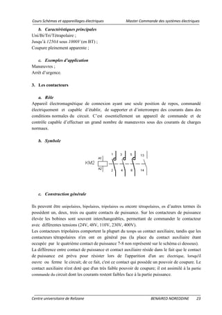 Cours Schémas et appareillages électriques Master Commande des systèmes électriques
Centre universitaire de Relizane BENAIRED NOREDDINE 23
b. Caractéristiques principales
Uni/Bi/Tri/Tétrapolaire ;
Jusqu’à 1250A sous 1000V (en BT) ;
Coupure pleinement apparente ;
c. Exemples d’application
Manœuvres ;
Arrêt d’urgence.
3. Les contacteurs
a. Rôle
Appareil électromagnétique de connexion ayant une seule position de repos, commandé
électriquement et capable d’établir, de supporter et d’interrompre des courants dans des
conditions normales du circuit. C’est essentiellement un appareil de commande et de
contrôle capable d’effectuer un grand nombre de manœuvres sous des courants de charges
normaux.
b. Symbole
c. Construction générale
Ils peuvent être unipolaires, bipolaires, tripolaires ou encore tétrapolaires, en d’autres termes ils
possèdent un, deux, trois ou quatre contacts de puissance. Sur les contacteurs de puissance
élevée les bobines sont souvent interchangeables, permettant de commander le contacteur
avec différentes tensions (24V, 48V, 110V, 230V, 400V).
Les contacteurs tripolaires comportent la plupart du temps un contact auxiliaire, tandis que les
contacteurs tétrapolaires n'en ont en général pas (la place du contact auxiliaire étant
occupée par le quatrième contact de puissance 7-8 non représenté sur le schéma ci dessous).
La différence entre contact de puissance et contact auxiliaire réside dans le fait que le contact
de puissance est prévu pour résister lors de l'apparition d'un arc électrique, lorsqu'il
ouvre ou ferme le circuit; de ce fait, c'est ce contact qui possède un pouvoir de coupure. Le
contact auxiliaire n'est doté que d'un très faible pouvoir de coupure; il est assimilé à la partie
commande du circuit dont les courants restent faibles face à la partie puissance.
 
