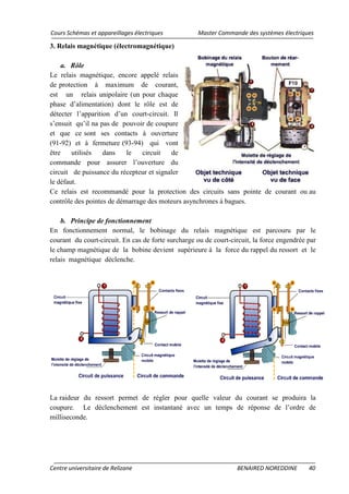 Cours Schémas et appareillages électriques Master Commande des systèmes électriques
Centre universitaire de Relizane BENAIRED NOREDDINE 40
3. Relais magnétique (électromagnétique)
a. Rôle
Le relais magnétique, encore appelé relais
de protection à maximum de courant,
est un relais unipolaire (un pour chaque
phase d’alimentation) dont le rôle est de
détecter l’apparition d’un court-circuit. Il
s’ensuit qu’il na pas de pouvoir de coupure
et que ce sont ses contacts à ouverture
(91-92) et à fermeture (93-94) qui vont
être utilisés dans le circuit de
commande pour assurer l’ouverture du
circuit de puissance du récepteur et signaler
le défaut.
Ce relais est recommandé pour la protection des circuits sans pointe de courant ou au
contrôle des pointes de démarrage des moteurs asynchrones à bagues.
b. Principe de fonctionnement
En fonctionnement normal, le bobinage du relais magnétique est parcouru par le
courant du court-circuit. En cas de forte surcharge ou de court-circuit, la force engendrée par
le champ magnétique de la bobine devient supérieure à la force du rappel du ressort et le
relais magnétique déclenche.
La raideur du ressort permet de régler pour quelle valeur du courant se produira la
coupure. Le déclenchement est instantané avec un temps de réponse de l’ordre de
milliseconde.
 