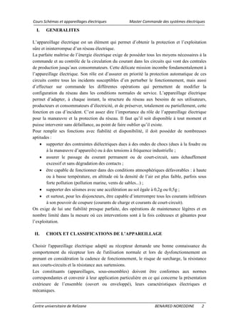 Cours Schémas et appareillages électriques Master Commande des systèmes électriques
Centre universitaire de Relizane BENAIRED NOREDDINE 2
I. GENERALITES
L’appareillage électrique est un élément qui permet d’obtenir la protection et l’exploitation
sûre et ininterrompue d’un réseau électrique.
La parfaite maîtrise de l’énergie électrique exige de posséder tous les moyens nécessaires à la
commande et au contrôle de la circulation du courant dans les circuits qui vont des centrales
de production jusqu’aux consommateurs. Cette délicate mission incombe fondamentalement à
l’appareillage électrique. Son rôle est d’assurer en priorité la protection automatique de ces
circuits contre tous les incidents susceptibles d’en perturber le fonctionnement, mais aussi
d’effectuer sur commande les différentes opérations qui permettent de modifier la
configuration du réseau dans les conditions normales de service. L’appareillage électrique
permet d’adapter, à chaque instant, la structure du réseau aux besoins de ses utilisateurs,
producteurs et consommateurs d’électricité, et de préserver, totalement ou partiellement, cette
fonction en cas d’incident. C’est assez dire l’importance du rôle de l’appareillage électrique
pour la manœuvre et la protection du réseau. Il faut qu’il soit disponible à tout moment et
puisse intervenir sans défaillance, au point de faire oublier qu’il existe.
Pour remplir ses fonctions avec fiabilité et disponibilité, il doit posséder de nombreuses
aptitudes :
• supporter des contraintes diélectriques dues à des ondes de chocs (dues à la foudre ou
à la manœuvre d’appareils) ou à des tensions à fréquence industrielle ;
• assurer le passage du courant permanent ou de court-circuit, sans échauffement
excessif et sans dégradation des contacts ;
• être capable de fonctionner dans des conditions atmosphériques défavorables : à haute
ou à basse température, en altitude où la densité de l’air est plus faible, parfois sous
forte pollution (pollution marine, vents de sables...) ;
• supporter des séismes avec une accélération au sol égale à 0,2g ou 0,5g ;
• et surtout, pour les disjoncteurs, être capable d’interrompre tous les courants inférieurs
à son pouvoir de coupure (courants de charge et courants de court-circuit).
On exige de lui une fiabilité presque parfaite, des opérations de maintenance légères et en
nombre limité dans la mesure où ces interventions sont à la fois coûteuses et gênantes pour
l’exploitation.
II. CHOIX ET CLASSIFICATIONS DE L’APPAREILLAGE
Choisir l'appareillage électrique adapté au récepteur demande une bonne connaissance du
comportement du récepteur lors de l'utilisation normale et lors de dysfonctionnement en
prenant en considération la cadence de fonctionnement, le risque de surcharge, la résistance
aux courts-circuits et la résistance aux surtensions.
Les constituants (appareillages, sous‐ensembles) doivent être conformes aux normes
correspondantes et convenir à leur application particulière en ce qui concerne la présentation
extérieure de l’ensemble (ouvert ou enveloppé), leurs caractéristiques électriques et
mécaniques.
 
