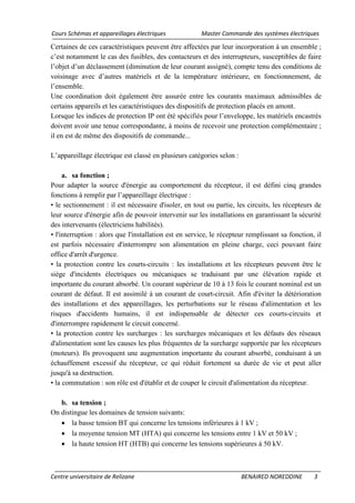 Cours Schémas et appareillages électriques Master Commande des systèmes électriques
Centre universitaire de Relizane BENAIRED NOREDDINE 3
Certaines de ces caractéristiques peuvent être affectées par leur incorporation à un ensemble ;
c’est notamment le cas des fusibles, des contacteurs et des interrupteurs, susceptibles de faire
l’objet d’un déclassement (diminution de leur courant assigné), compte tenu des conditions de
voisinage avec d’autres matériels et de la température intérieure, en fonctionnement, de
l’ensemble.
Une coordination doit également être assurée entre les courants maximaux admissibles de
certains appareils et les caractéristiques des dispositifs de protection placés en amont.
Lorsque les indices de protection IP ont été spécifiés pour l’enveloppe, les matériels encastrés
doivent avoir une tenue correspondante, à moins de recevoir une protection complémentaire ;
il en est de même des dispositifs de commande...
L’appareillage électrique est classé en plusieurs catégories selon :
a. sa fonction ;
Pour adapter la source d'énergie au comportement du récepteur, il est défini cinq grandes
fonctions à remplir par l’appareillage électrique :
• le sectionnement : il est nécessaire d'isoler, en tout ou partie, les circuits, les récepteurs de
leur source d'énergie afin de pouvoir intervenir sur les installations en garantissant la sécurité
des intervenants (électriciens habilités).
• l'interruption : alors que l'installation est en service, le récepteur remplissant sa fonction, il
est parfois nécessaire d'interrompre son alimentation en pleine charge, ceci pouvant faire
office d'arrêt d'urgence.
• la protection contre les courts-circuits : les installations et les récepteurs peuvent être le
siège d'incidents électriques ou mécaniques se traduisant par une élévation rapide et
importante du courant absorbé. Un courant supérieur de 10 à 13 fois le courant nominal est un
courant de défaut. Il est assimilé à un courant de court-circuit. Afin d'éviter la détérioration
des installations et des appareillages, les perturbations sur le réseau d'alimentation et les
risques d'accidents humains, il est indispensable de détecter ces courts-circuits et
d'interrompre rapidement le circuit concerné.
• la protection contre les surcharges : les surcharges mécaniques et les défauts des réseaux
d'alimentation sont les causes les plus fréquentes de la surcharge supportée par les récepteurs
(moteurs). Ils provoquent une augmentation importante du courant absorbé, conduisant à un
échauffement excessif du récepteur, ce qui réduit fortement sa durée de vie et peut aller
jusqu'à sa destruction.
• la commutation : son rôle est d'établir et de couper le circuit d'alimentation du récepteur.
b. sa tension ;
On distingue les domaines de tension suivants:
• la basse tension BT qui concerne les tensions inférieures à 1 kV ;
• la moyenne tension MT (HTA) qui concerne les tensions entre 1 kV et 50 kV ;
• la haute tension HT (HTB) qui concerne les tensions supérieures à 50 kV.
 