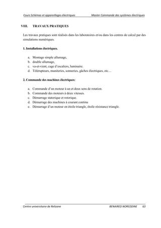 Cours Schémas et appareillages électriques Master Commande des systèmes électriques
Centre universitaire de Relizane BENAIRED NOREDDINE 63
VIII. TRAVAUX PRATIQUES
Les travaux pratiques sont réalisés dans les laboratoires et/ou dans les centres de calcul par des
simulations numériques.
1. Installations électriques.
a. Montage simple allumage,
b. double allumage,
c. va-et-vient, cage d’escaliers, luminaire.
d. Télérupteurs, muniteries, sonneries, gâches électriques, etc....
2. Commande des machines électriques:
a. Commande d’un moteur à un et deux sens de rotation.
b. Commande des moteurs à deux vitesses.
c. Démarrage statorique et rotorique.
d. Démarrage des machines à courant continu
e. Démarrage d’un moteur en étoile triangle, étoile résistance triangle.
 