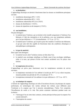 Cours Schémas et appareillages électriques Master Commande des systèmes électriques
Centre universitaire de Relizane BENAIRED NOREDDINE 4
c. sa destination ;
L’appareillage électrique est destiné à fonctionner dans les réseaux ou installations principaux
suivants:
• installations domestiques BT (< 1 kV)
• installations industrielles BT (< 1 kV)
• installations industrielles HT (3,6 à 24 kV)
• réseaux de distribution (< 52 kV) ;
• réseaux de répartition ou de transport (≥ 52 kV) ;
d. son installation ;
On peut distinguer :
• le matériel pour l’intérieur, qui est destiné à être installé uniquement à l’intérieur d’un
bâtiment, à l’abri des intempéries et de la pollution, avec une température ambiante
qui n’est pas inférieure à - 5 °C (éventuellement - 15 °C ou - 25 °C) ;
• le matériel pour l’extérieur, qui est prévu pour être installé à l’extérieur des bâtiments,
et qui par suite doit être capable de fonctionner dans des conditions climatiques et
atmosphériques contraignantes.
e. le type de matériel ;
Deux types sont distingués :
• le matériel ouvert, dont l’isolation externe est faite dans l’air;
• le matériel sous enveloppe métallique ou blindé, muni d’une enveloppe métallique,
reliée à la terre, qui permet d’éviter tout contact accidentel avec les pièces sous
tension.
•
f. la température de service ;
L’appareillage est prévu pour fonctionner avec les températures normales de service
suivantes:
• la température maximale de l’air ambiant n’excède pas 40 °C et sa valeur moyenne,
mesurée pendant une période de 24 h, n’excède pas 35 °C ;
• la température minimale de l’air ambiant n’est pas inférieure à - 25 °C ou - 40 °C.
g. sa technique de coupure.
L’histoire de l’appareillage électrique est riche d’inventions diverses, de principes de coupure
performants, de technologies très variées utilisant des milieux aussi différents pour
l’isolement et la coupure que l’air à pression atmosphérique, l’huile, l’air comprimé,
l’hexafluorure de soufre et le vide. Des points communs subsistent pendant toute son
évolution :
• l’amorçage d’un arc entre deux contacts, comme principe de base pour la coupure d’un
courant alternatif ;
• l’interruption du courant ;
 