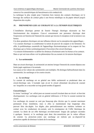 Cours Schémas et appareillages électriques Master Commande des systèmes électriques
Centre universitaire de Relizane BENAIRED NOREDDINE 6
conserver les caractéristiques de basculement et de conductivité.
La technique la plus simple pour l’entretien hors tension des contacts électriques est le
brossage des surfaces de contact grâce à une brosse métallique ou du papier abrasif jusqu'à
disparition des oxydes.
IV. PHENOMENES LIES AU COURANT ET A LA TENSION ELECTRIQUES
L’installation électrique permet de fournir l'énergie électrique nécessaire au bon
fonctionnement des récepteurs. Ceux-ci consomment une puissance électrique dont
l'expression est fonction de l'intensité du courant qui traverse le récepteur et de la tension à ses
bornes.
Ces deux grandeurs électriques ont une influence directe sur la conception des appareillages ;
• Le courant électrique va conditionner la notion de pouvoir de coupure et de fermeture. En
effet, la problématique essentielle de l'appareillage électromécanique est la coupure de l'arc
électrique qui se forme systématiquement à l'ouverture d'un circuit électrique.
• La tension d'alimentation va définir les distances d'isolement entre les bornes et les contacts.
Dans ce qui suit nous allons voir les phénomènes liés au courant et à la tension électriques
1. Les surintensités
Dans un circuit électrique, la surintensité est atteinte lorsque l'intensité du courant dépasse une
limite jugée supérieure à la normale.
Les causes et les valeurs des surintensités sont multiples. On distingue habituellement dans les
surintensités, les surcharges et les courts-circuits.
a. La surcharge
Le courant de surcharge est en général une faible surintensité se produisant dans un
circuit électrique sain. L’exemple type en est le circuit alimentant des prises de courant
sur lesquelles on a raccorder un trop grand nombre d’appareil.
Caractéristiques
Le terme “surcharge” est utilisé pour un courant excessif circulant dans un circuit en bon état
électriquement. Les surcharges sont en général inférieures à 10 fois le courant nominal du
circuit.
Les surcharges de courant ne sont pas beaucoup plus élevées que le courant maximum
permanent d’une installation, mais si elles se maintiennent trop longtemps elles
peuvent faire des dégâts. Les dégâts, plus particulièrement aux matières isolantes en
contact avec les conducteurs de courant, sont la conséquence de l’effet thermique du
courant. La durée de cet effet thermique est relativement longue (de quelques secondes
à quelques heures), et la surcharge peut donc être caractérisée par la valeur efficace
du courant. La protection contre une surcharge est réalisée par un dispositif de
protection capable de diminuer la durée de la surcharge.
 