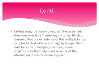  Bartlett sought a theory to explain the systematic
directions over time in retelling of stories. Bartlett
reasoned that our experience of this reality is far too
complex to deal with on an image by image. There
must be some underlying structures, some
simplifications that help us make sense of the
information to which we are exposed.
Conti…
 