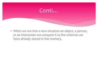  When we run into a new situation an object, a person,
or an interaction we compare it to the schemas we
have already stored in the memory.
Conti…
 