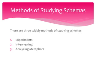 There are three widely methods of studying schemas
1. Experiments
2. Interviewing
3. Analyzing Metaphors
Methods of Studying Schemas
 
