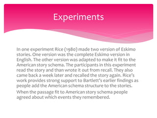 In one experiment Rice (1980) made two version of Eskimo
stories. One version was the complete Eskimo version in
English. The other version was adapted to make it fit to the
American story schema. The participants in this experiment
read the story and than wrote it out from recall. They also
came back a week later and recalled the story again. Rice’s
work provides strong support to Bartlett’s earlier findings as
people add the American schema structure to the stories.
When the passage fit to American story schema people
agreed about which events they remembered.
Experiments
 