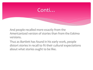 And people recalled more exactly from the
Americanized version of stories than from the Eskimo
versions.
Thus as Bartlett has found in his early work, people
distort stories in recall to fit their cultural expectations
about what stories ought to be like.
Conti…
 