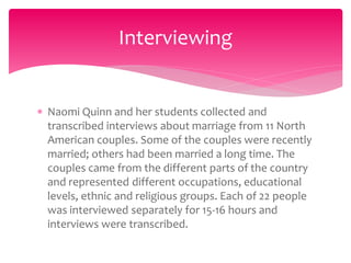  Naomi Quinn and her students collected and
transcribed interviews about marriage from 11 North
American couples. Some of the couples were recently
married; others had been married a long time. The
couples came from the different parts of the country
and represented different occupations, educational
levels, ethnic and religious groups. Each of 22 people
was interviewed separately for 15-16 hours and
interviews were transcribed.
Interviewing
 