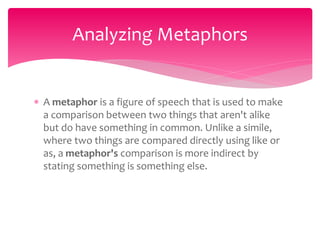  A metaphor is a figure of speech that is used to make
a comparison between two things that aren't alike
but do have something in common. Unlike a simile,
where two things are compared directly using like or
as, a metaphor's comparison is more indirect by
stating something is something else.
Analyzing Metaphors
 