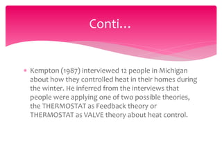  Kempton (1987) interviewed 12 people in Michigan
about how they controlled heat in their homes during
the winter. He inferred from the interviews that
people were applying one of two possible theories,
the THERMOSTAT as Feedback theory or
THERMOSTAT as VALVE theory about heat control.
Conti…
 