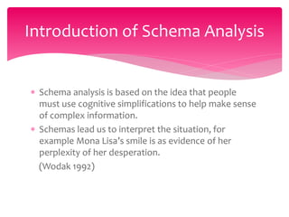  Schema analysis is based on the idea that people
must use cognitive simplifications to help make sense
of complex information.
 Schemas lead us to interpret the situation, for
example Mona Lisa’s smile is as evidence of her
perplexity of her desperation.
(Wodak 1992)
Introduction of Schema Analysis
 