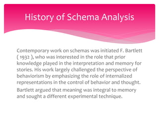 Contemporary work on schemas was initiated F. Bartlett
( 1932 ), who was interested in the role that prior
knowledge played in the interpretation and memory for
stories. His work largely challenged the perspective of
behaviorism by emphasizing the role of internalized
representations in the control of behavior and thought.
Bartlett argued that meaning was integral to memory
and sought a different experimental technique.
History of Schema Analysis
 