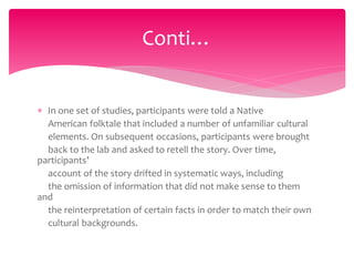  In one set of studies, participants were told a Native
American folktale that included a number of unfamiliar cultural
elements. On subsequent occasions, participants were brought
back to the lab and asked to retell the story. Over time,
participants’
account of the story drifted in systematic ways, including
the omission of information that did not make sense to them
and
the reinterpretation of certain facts in order to match their own
cultural backgrounds.
Conti…
 