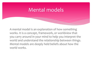 A mental model is an explanation of how something
works. It is a concept, framework, or worldview that
you carry around in your mind to help you interpret the
world and understand the relationship between things.
Mental models are deeply held beliefs about how the
world works.
Mental models
 