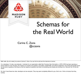 Schemas for
the Real World
Carina C. Zona
@cczona
Well, hello. [As Jim noted,] my name is Carina C. Zona. You can ﬁnd me all over the internet as 'cczona'.
I'm a developer. I'm also a sex educator. I volunteer for an organization called San Francisco Sex Information, or SFSI. SFSI has been operating a
phone hotline for over 40 years. Our mission is to answer any question: accurately, conﬁdentially, and without judgement. You'd think that people would
ask all sorts of questions. And they do. But the majority of questions boil down to something very simple and universal: Am I Normal? Do I ﬁt into the
world?
So, here I have these two roles: developer and sex educator. They may seem completely different to you. Not to me. I think a lot about how they
overlap.
 