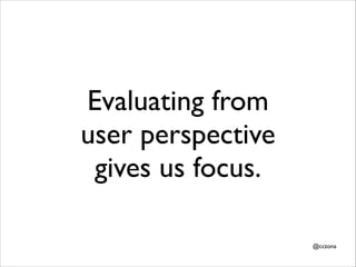 Evaluating from
user perspective
gives us focus.
@cczona

 