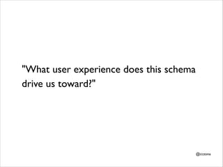 "What user experience does this schema
drive us toward?"	


@cczona

 