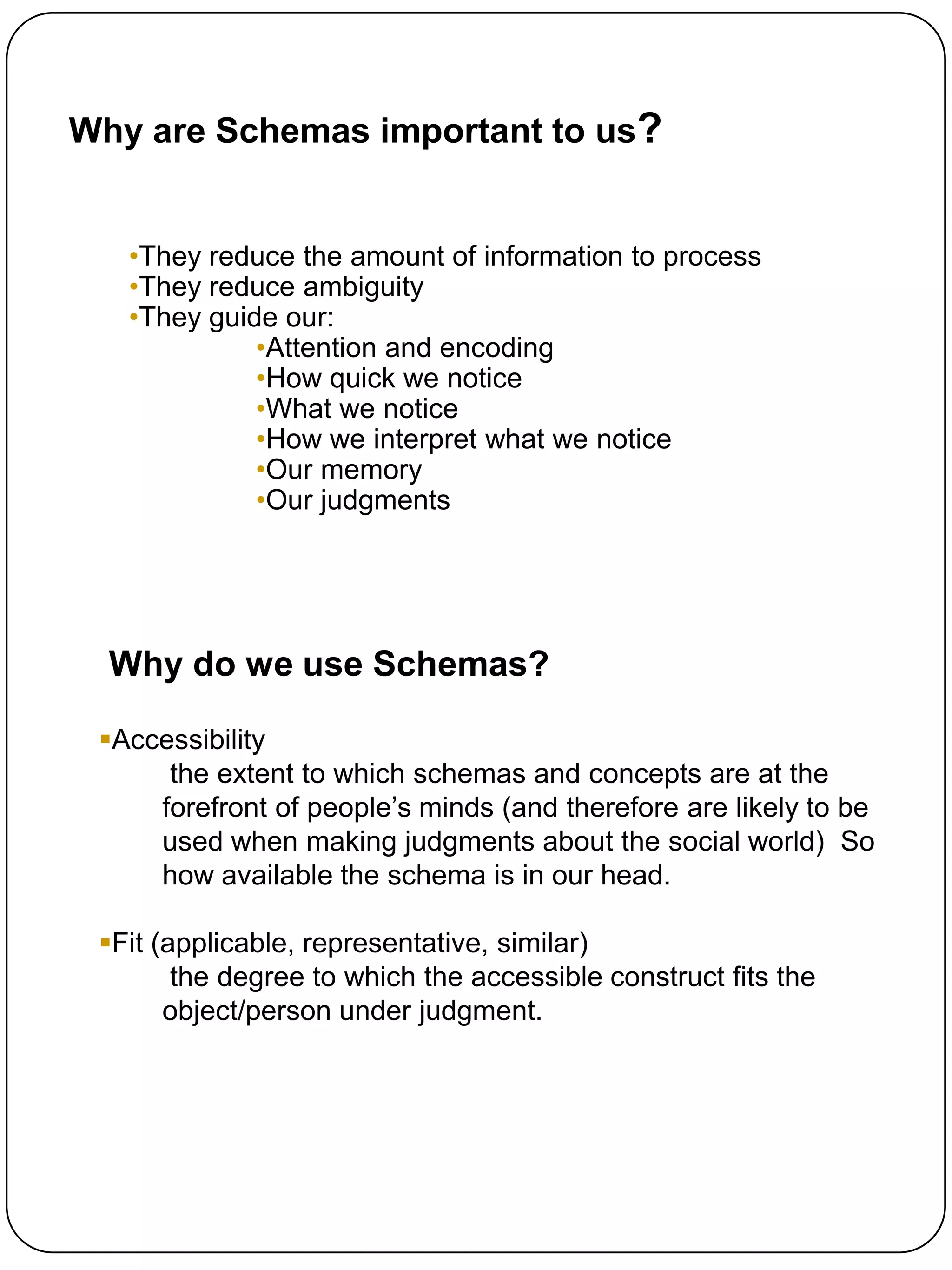 Why are Schemas important to us?


   •They reduce the amount of information to process
   •They reduce ambiguity
   •They guide our:
             •Attention and encoding
             •How quick we notice
             •What we notice
             •How we interpret what we notice
             •Our memory
             •Our judgments




  Why do we use Schemas?

 Accessibility
      the extent to which schemas and concepts are at the
     forefront of people‟s minds (and therefore are likely to be
     used when making judgments about the social world) So
     how available the schema is in our head.

 Fit (applicable, representative, similar)
        the degree to which the accessible construct fits the
       object/person under judgment.
 